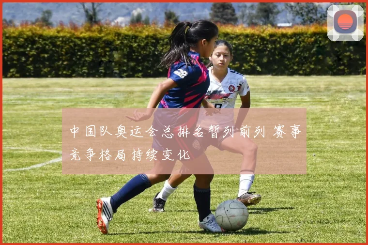 中国队奥运会总排名暂列前列 赛事竞争格局持续变化