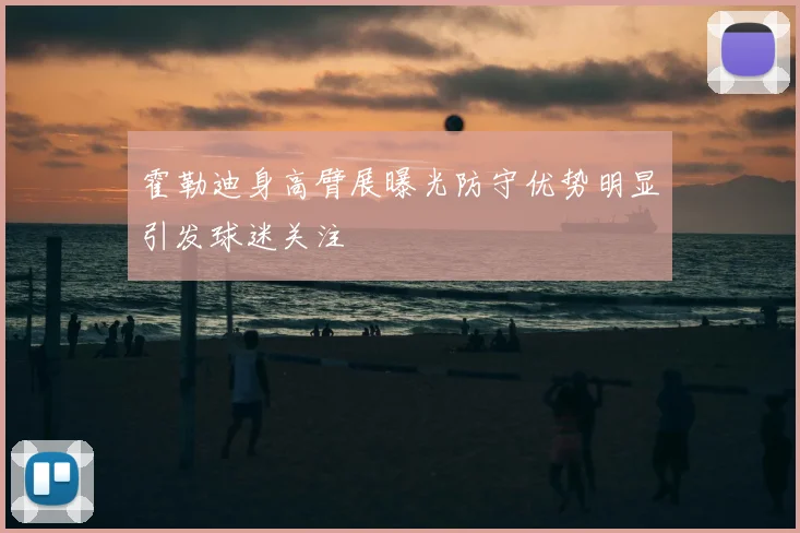 霍勒迪身高臂展曝光防守优势明显引发球迷关注