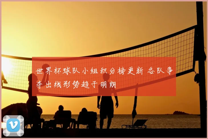 世界杯球队小组积分榜更新 各队争夺出线形势趋于明朗