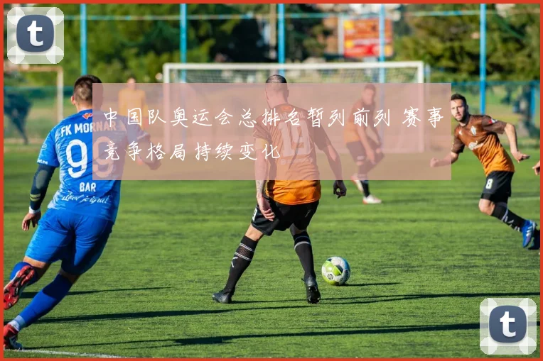 中国队奥运会总排名暂列前列 赛事竞争格局持续变化
