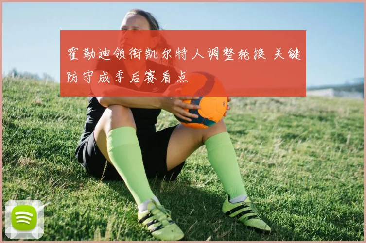 霍勒迪领衔凯尔特人调整轮换 关键防守成季后赛看点