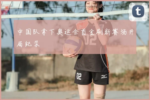 中国队拿下奥运会首金刷新赛场开局纪录