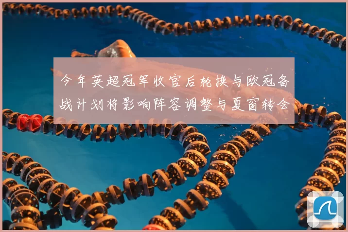 今年英超冠军收官后轮换与欧冠备战计划将影响阵容调整与夏窗转会策略