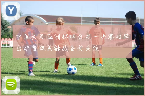 中国女足亚洲杯四分之一决赛对阵出炉晋级关键战备受关注