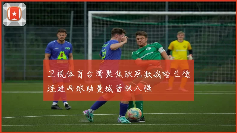 卫视体育台湾聚焦欧冠激战哈兰德连进两球助曼城晋级八强