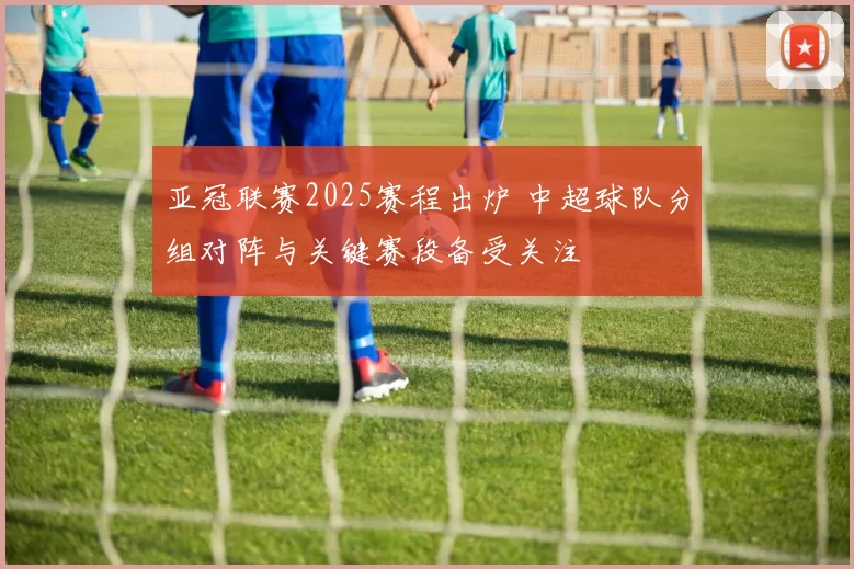 亚冠联赛2025赛程出炉 中超球队分组对阵与关键赛段备受关注