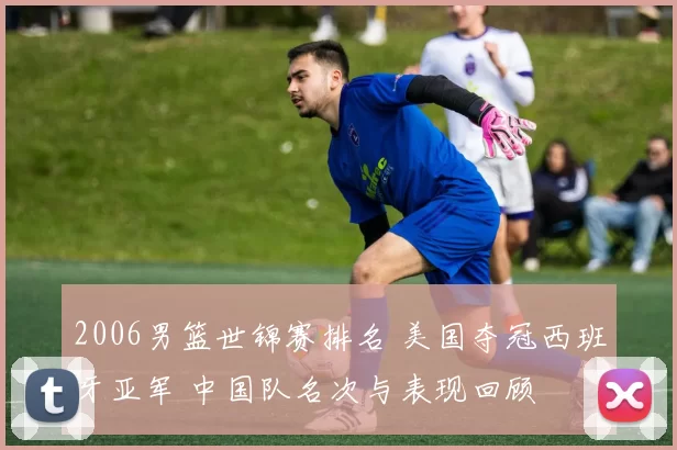 2006男篮世锦赛排名 美国夺冠西班牙亚军 中国队名次与表现回顾