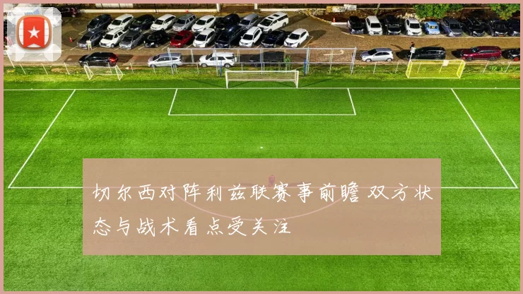 切尔西对阵利兹联赛事前瞻 双方状态与战术看点受关注