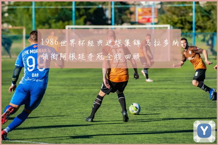 1986世界杯经典进球集锦 马拉多纳领衔阿根廷夺冠全程回顾