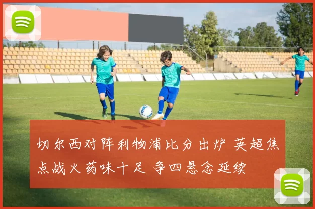 切尔西对阵利物浦比分出炉 英超焦点战火药味十足 争四悬念延续