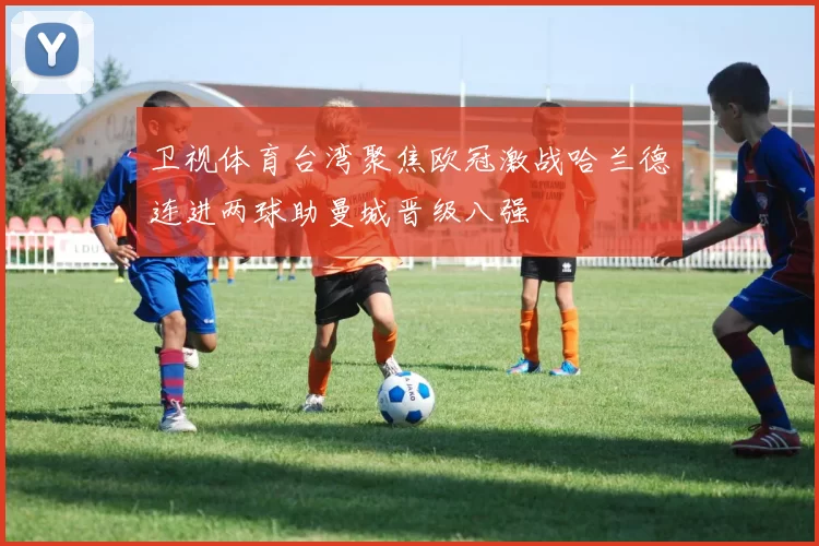 卫视体育台湾聚焦欧冠激战哈兰德连进两球助曼城晋级八强
