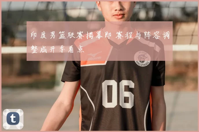 印度男篮联赛揭幕即 赛程与阵容调整成开季看点