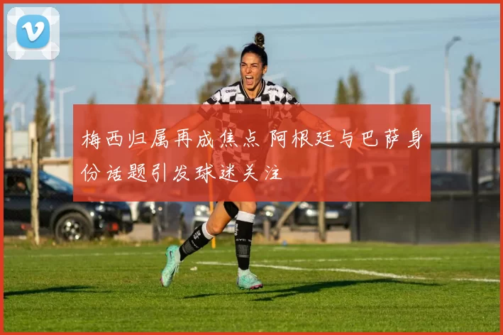 梅西归属再成焦点 阿根廷与巴萨身份话题引发球迷关注