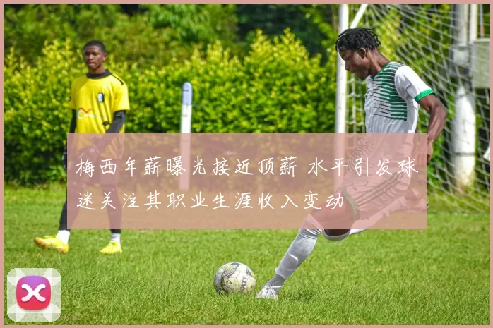 梅西年薪曝光接近顶薪 水平引发球迷关注其职业生涯收入变动