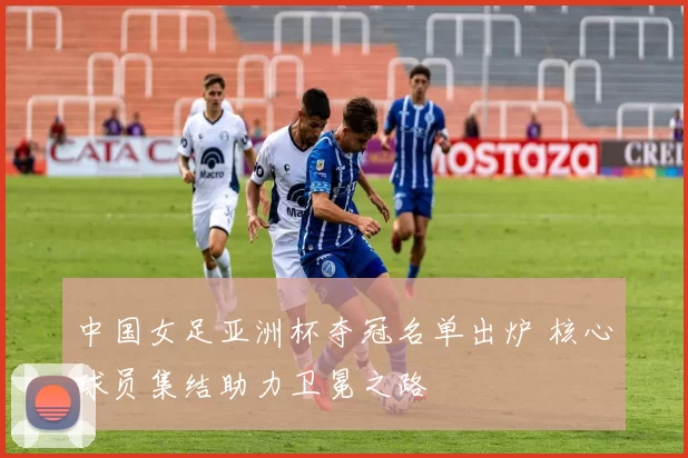 中国女足亚洲杯夺冠名单出炉 核心球员集结助力卫冕之路