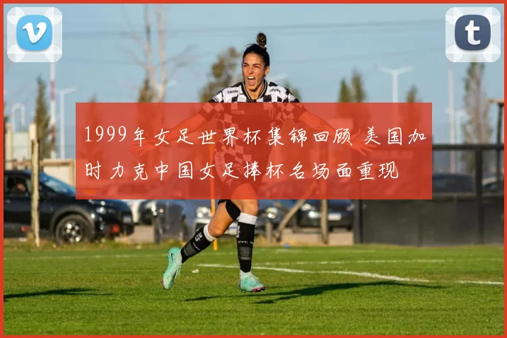 1999年女足世界杯集锦回顾 美国加时力克中国女足捧杯名场面重现