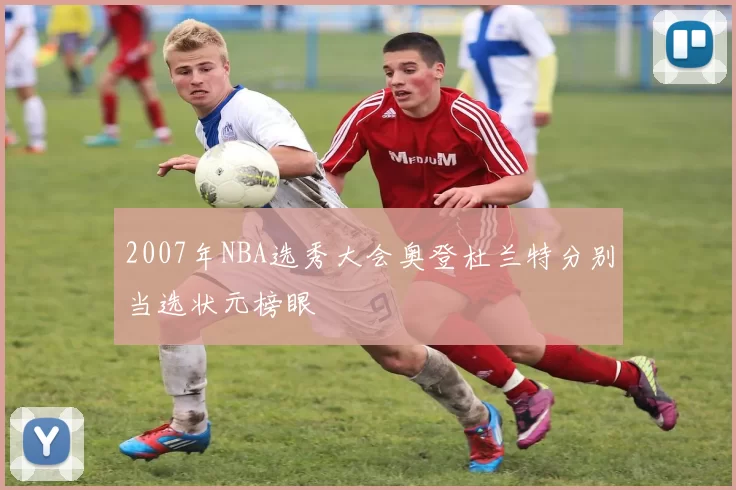 2007年NBA选秀大会奥登杜兰特分别当选状元榜眼
