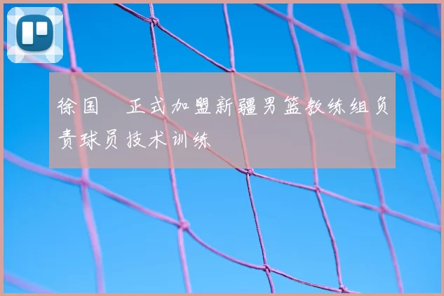 徐国翀正式加盟新疆男篮教练组负责球员技术训练