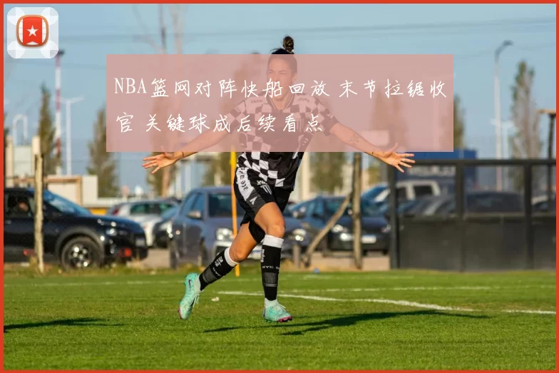 NBA篮网对阵快船回放 末节拉锯收官 关键球成后续看点