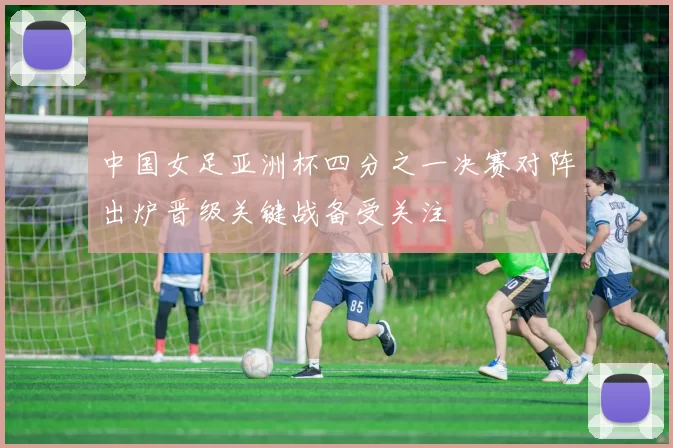 中国女足亚洲杯四分之一决赛对阵出炉晋级关键战备受关注