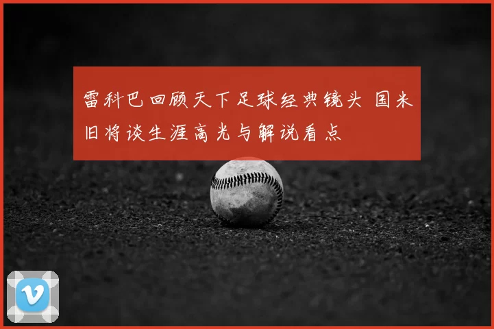 雷科巴回顾天下足球经典镜头 国米旧将谈生涯高光与解说看点