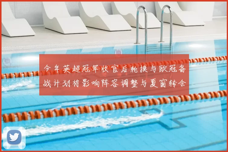 今年英超冠军收官后轮换与欧冠备战计划将影响阵容调整与夏窗转会策略