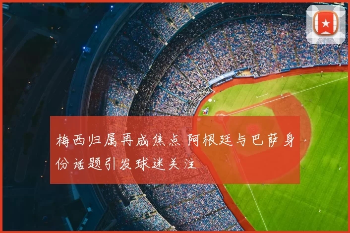梅西归属再成焦点 阿根廷与巴萨身份话题引发球迷关注