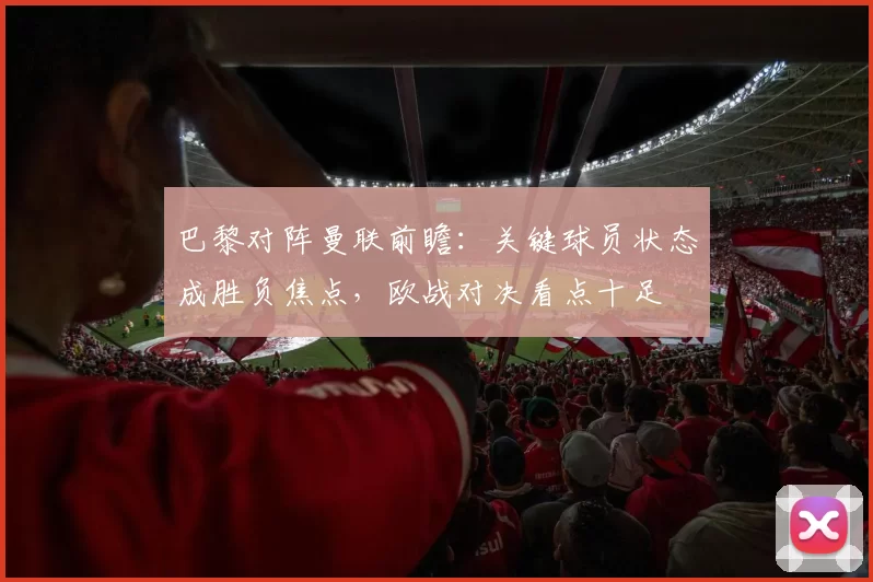 巴黎对阵曼联前瞻：关键球员状态成胜负焦点，欧战对决看点十足