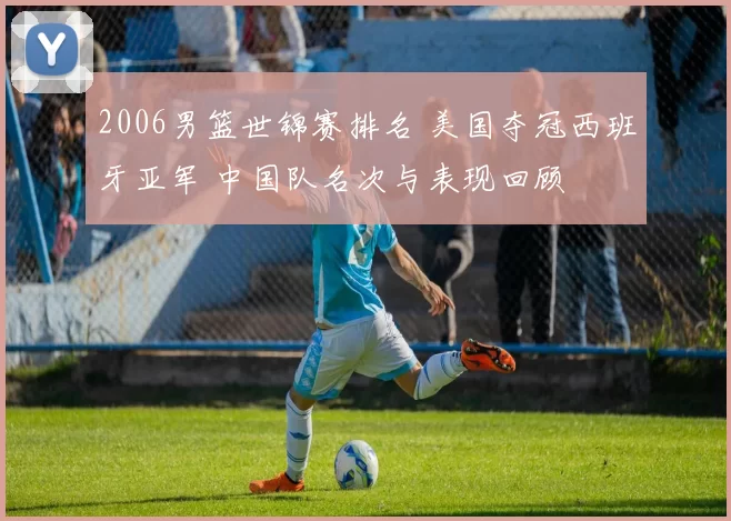 2006男篮世锦赛排名 美国夺冠西班牙亚军 中国队名次与表现回顾