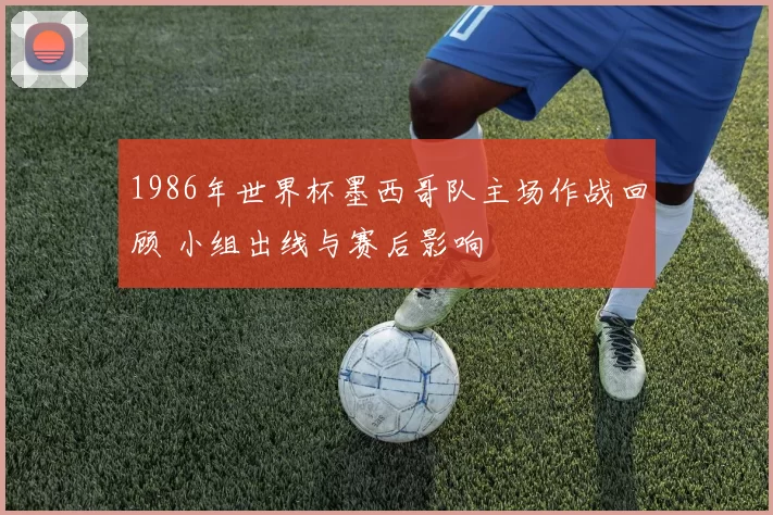 1986年世界杯墨西哥队主场作战回顾 小组出线与赛后影响