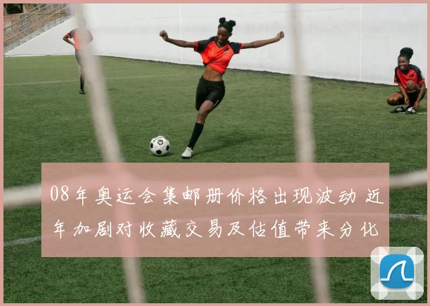 08年奥运会集邮册价格出现波动 近年加剧对收藏交易及估值带来分化