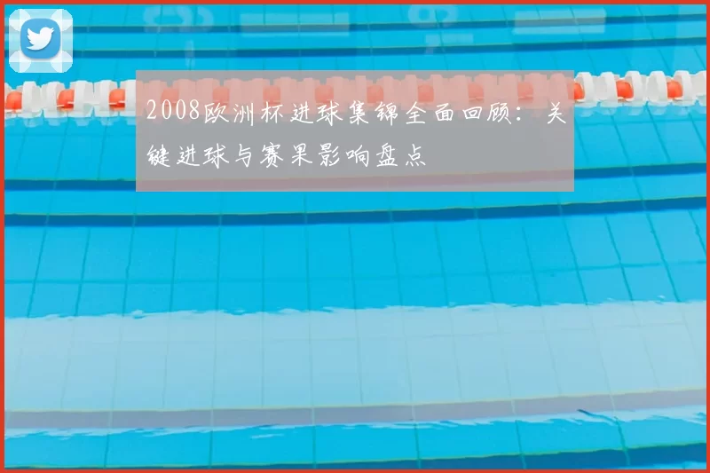 2008欧洲杯进球集锦全面回顾：关键进球与赛果影响盘点