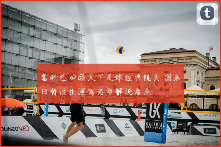 雷科巴回顾天下足球经典镜头 国米旧将谈生涯高光与解说看点