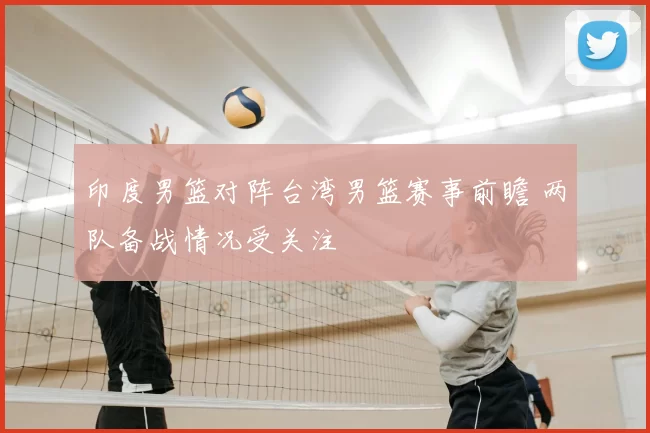 印度男篮对阵台湾男篮赛事前瞻 两队备战情况受关注