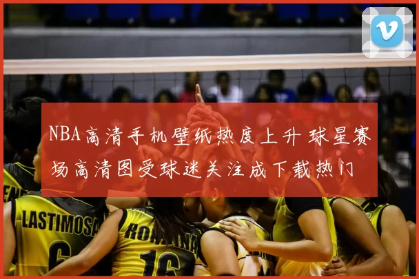 NBA高清手机壁纸热度上升 球星赛场高清图受球迷关注成下载热门